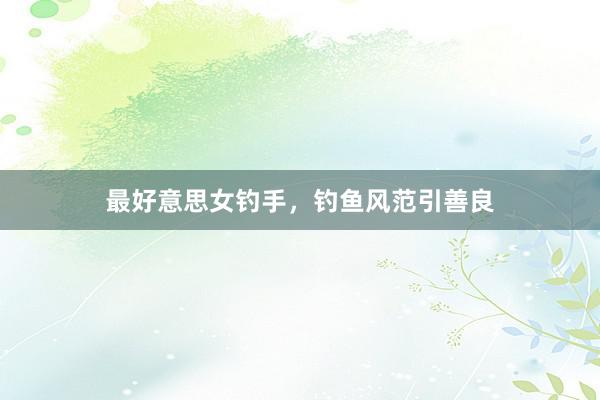最好意思女钓手,钓鱼风范引善良